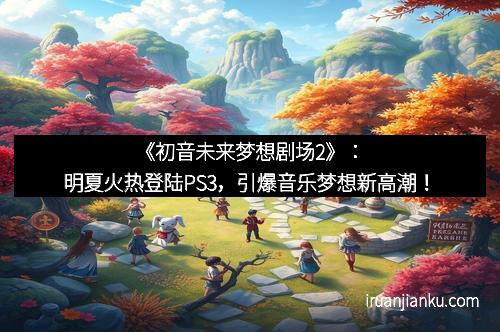 《初音未来梦想剧场2》：明夏火热登陆PS3，引爆音乐梦想新高潮！